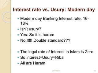 Interest rate vs. Usury: Modern day
 Modern day Banking Interest rate: 16-
18%
 Isn’t usury?
 Yes: So it is haram
 No!!!!!! Double standard???
 The legal rate of Interest in Islam is Zero
 So interest=Usury=Riba
 All are Haram
1523/11/2015
 