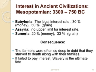 Interest in Ancient Civilizations:
Mesopotamian: 3300 – 750 BC
 Babylonia: The legal interest rate : 30 %
(money), 50 % (grain)
 Assyria: no upper limit for interest rate.
 Sumeria: 20 % (money), 33 % (grain)
Consequence:
 The farmers were often so deep in debt that they
starved to death along with their families.
 If failed to pay interest, Slavery is the ultimate
fate
1623/11/2015
 