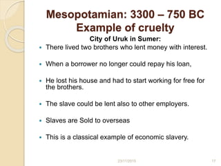 Mesopotamian: 3300 – 750 BC
Example of cruelty
City of Uruk in Sumer:
 There lived two brothers who lent money with interest.
 When a borrower no longer could repay his loan,
 He lost his house and had to start working for free for
the brothers.
 The slave could be lent also to other employers.
 Slaves are Sold to overseas
 This is a classical example of economic slavery.
1723/11/2015
 