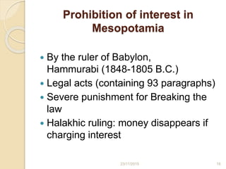 Prohibition of interest in
Mesopotamia
 By the ruler of Babylon,
Hammurabi (1848-1805 B.C.)
 Legal acts (containing 93 paragraphs)
 Severe punishment for Breaking the
law
 Halakhic ruling: money disappears if
charging interest
1823/11/2015
 