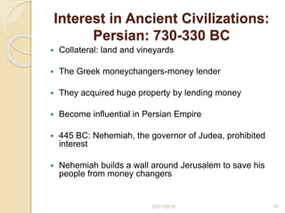 Interest in Ancient Civilizations:
Persian: 730-330 BC
 Collateral: land and vineyards
 The Greek moneychangers-money lender
 They acquired huge property by lending money
 Become influential in Persian Empire
 445 BC: Nehemiah, the governor of Judea, prohibited
interest
 Nehemiah builds a wall around Jerusalem to save his
people from money changers
1923/11/2015
 