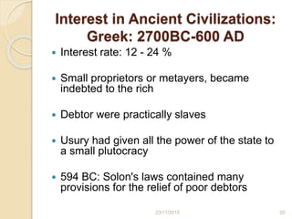Interest in Ancient Civilizations:
Greek: 2700BC-600 AD
 Interest rate: 12 - 24 %
 Small proprietors or metayers, became
indebted to the rich
 Debtor were practically slaves
 Usury had given all the power of the state to
a small plutocracy
 594 BC: Solon's laws contained many
provisions for the relief of poor debtors
2023/11/2015
 