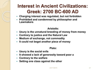 Interest in Ancient Civilizations:
Greek: 2700 BC-600 AD
 Charging interest was regulated, but not forbidden
 Prohibited and condemned by philosopher and
Lawmakers
Aristotle:
 Usury is the unnatural breeding of money from money
 Contrary to justice and the Natural Law
 Medium of exchange, not commodity
 It could not beget another piece of money
Plato:
 Usury is the social evils
 It showed a lack of generosity toward poor a
 Contrary to the welfare
 Setting one class against the other
2123/11/2015
 