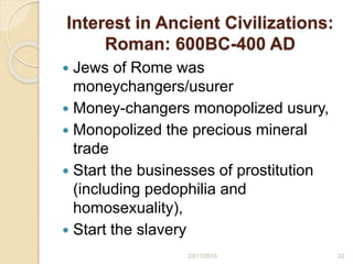Interest in Ancient Civilizations:
Roman: 600BC-400 AD
 Jews of Rome was
moneychangers/usurer
 Money-changers monopolized usury,
 Monopolized the precious mineral
trade
 Start the businesses of prostitution
(including pedophilia and
homosexuality),
 Start the slavery
2223/11/2015
 