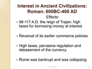 Interest in Ancient Civilizations:
Roman: 600BC-400 AD
Effects:
 98-117 A.D: the reign of Trajan: high
taxes for borrowing money at interest
 Reversal of its earlier commerce policies
 High taxes, pervasive regulation and
debasement of the currency
 Rome was bankrupt and was collapsing
2323/11/2015
 