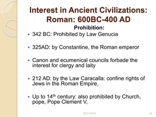 Interest in Ancient Civilizations:
Roman: 600BC-400 AD
Prohibition:
 342 BC: Prohibited by Law Genucia
 325AD: by Constantine, the Roman emperor
 Canon and ecumenical councils forbade the
interest for clergy and laity
 212 AD: by the Law Caracalla: confine rights of
Jews in the Roman Empire,
 Up to 14th century: also prohibited by Church,
pope, Pope Clement V,
2423/11/2015
 
