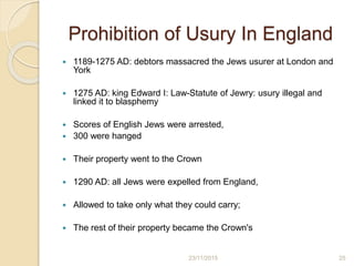 Prohibition of Usury In England
 1189-1275 AD: debtors massacred the Jews usurer at London and
York
 1275 AD: king Edward I: Law-Statute of Jewry: usury illegal and
linked it to blasphemy
 Scores of English Jews were arrested,
 300 were hanged
 Their property went to the Crown
 1290 AD: all Jews were expelled from England,
 Allowed to take only what they could carry;
 The rest of their property became the Crown's
2523/11/2015
 