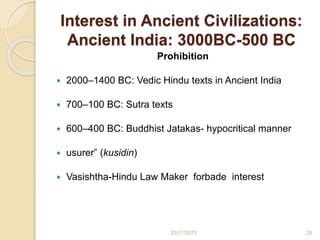 Interest in Ancient Civilizations:
Ancient India: 3000BC-500 BC
Prohibition
 2000–1400 BC: Vedic Hindu texts in Ancient India
 700–100 BC: Sutra texts
 600–400 BC: Buddhist Jatakas- hypocritical manner
 usurer” (kusidin)
 Vasishtha-Hindu Law Maker forbade interest
2623/11/2015
 