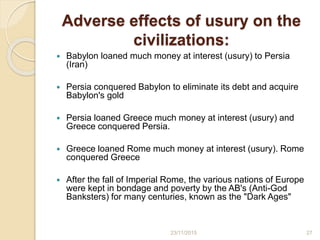 Adverse effects of usury on the
civilizations:
 Babylon loaned much money at interest (usury) to Persia
(Iran)
 Persia conquered Babylon to eliminate its debt and acquire
Babylon's gold
 Persia loaned Greece much money at interest (usury) and
Greece conquered Persia.
 Greece loaned Rome much money at interest (usury). Rome
conquered Greece
 After the fall of Imperial Rome, the various nations of Europe
were kept in bondage and poverty by the AB's (Anti-God
Banksters) for many centuries, known as the "Dark Ages"
2723/11/2015
 