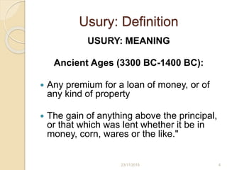 Usury: Definition
USURY: MEANING
Ancient Ages (3300 BC-1400 BC):
 Any premium for a loan of money, or of
any kind of property
 The gain of anything above the principal,
or that which was lent whether it be in
money, corn, wares or the like."
423/11/2015
 