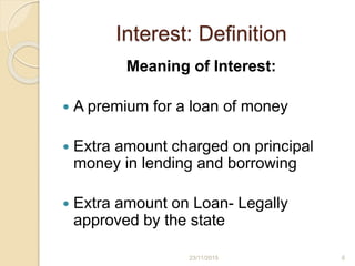 Interest: Definition
Meaning of Interest:
 A premium for a loan of money
 Extra amount charged on principal
money in lending and borrowing
 Extra amount on Loan- Legally
approved by the state
623/11/2015
 