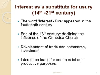 Interest as a substitute for usury
(14th -21st century)
 The word ‘Interest’- First appeared in the
fourteenth century
 End of the 13th century: declining the
influence of the Orthodox Church
 Development of trade and commerce,
investment
 Interest on loans for commercial and
productive purposes
723/11/2015
 