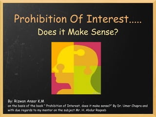 Prohibition Of Interest.....
                    Does it Make Sense?




By: Rizwan Ansar K.M
on the basis of the book " Prohibition of Interest, does it make sense?" By Dr. Umer Chapra and
with due regards to my mentor on the subject Mr. H. Abdur Raqeeb
 