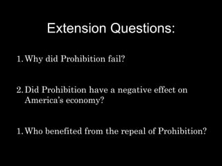 Extension Questions:
1.Why did Prohibition fail?
2.Did Prohibition have a negative effect on
America’s economy?
1.Who benefited from the repeal of Prohibition?
 