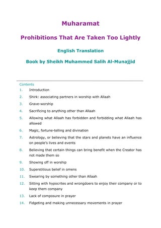 Muharamat
Prohibitions That Are Taken Too Lightly
English Translation
Book by Sheikh Muhammed Salih Al-Munajjid
Contents
1. Introduction
2. Shirk: associating partners in worship with Allaah
3. Grave-worship
4. Sacrificing to anything other than Allaah
5. Allowing what Allaah has forbidden and forbidding what Allaah has
allowed
6. Magic, fortune-telling and divination
7. Astrology, or believing that the stars and planets have an influence
on people’s lives and events
8. Believing that certain things can bring benefit when the Creator has
not made them so
9. Showing off in worship
10. Superstitious belief in omens
11. Swearing by something other than Allaah
12. Sitting with hypocrites and wrongdoers to enjoy their company or to
keep them company
13. Lack of composure in prayer
14. Fidgeting and making unnecessary movements in prayer
 