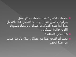 ‫عالمات‬‫الخطر‬:‫عمل‬ ‫حظر‬ ‫عالمات‬ ‫هذه‬
‫يقولون‬:‫التفعل‬‫هذا‬,‫أن‬ ‫يجب‬‫التفعل‬‫هذا‬,‫التف‬‫عل‬
‫العالمات‬ ‫هذه‬ ً‫أبدا‬ ‫هذا‬‫حمراء‬,‫وسوداء‬ ‫وبيضاء‬
‫ودائرة‬ ‫اللون‬‫الشكل‬.
‫بعض‬ ‫هنا‬‫األمثلة‬:
‫أن‬ ‫يجب‬‫اليرفع‬‫مع‬ ‫هذا‬‫معالق‬ًًَ‫أبدا‬‫التأخذ‬‫حارس‬
‫هذا‬ ‫من‬‫الجهاز‬.
 