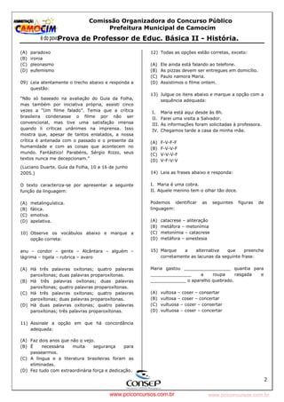pcimarkpci MjgwNDoyOGM4OjEyMGY6NzMwMDpiYzAwOjk2NTc6NWFlZjowZjRi:VGh1LCAxMiBPY3QgMjAyMyAxNjoxNDowNiAtMDMwMA==
www.pciconcursos.com.br
Comissão Organizadora do Concurso Público
Prefeitura Municipal de Camocim
Prova de Professor de Educ. Básica II - História.
2
(A) paradoxo
(B) ironia
(C) pleonasmo
(D) eufemismo
09) Leia atentamente o trecho abaixo e responda a
questão:
“Não só baseado na avaliação do Guia da Folha,
mas também por iniciativa própria, assisti cinco
vezes a “Um filme falado”. Temia que a crítica
brasileira condenasse o filme por não ser
convencional, mas tive uma satisfação imensa
quando li críticas unânimes na imprensa. Isso
mostra que, apesar de tantos enlatados, a nossa
crítica é antenada com o passado e o presente da
humanidade e com as coisas que acontecem no
mundo. Fantástico! Parabéns, Sérgio Rizzo, seus
textos nunca me decepcionam.”
(Luciano Duarte. Guia da Folha, 10 a 16 de junho
2005.)
O texto caracteriza-se por apresentar a seguinte
função da linguagem:
(A) metalinguística.
(B) fática.
(C) emotiva.
(D) apelativa.
10) Observe os vocábulos abaixo e marque a
opção correta:
anu – condor – gente – Alcântara – alguém –
lágrima – tigela – rubrica – avaro
(A) Há três palavras oxítonas; quatro palavras
paroxítonas; duas palavras proparoxítonas.
(B) Há três palavras oxítonas; duas palavras
paroxítonas; quatro palavras proparoxítonas.
(C) Há três palavras oxítonas; quatro palavras
paroxítonas; duas palavras proparoxítonas.
(D) Há duas palavras oxítonas; quatro palavras
paroxítonas; três palavras proparoxítonas.
11) Assinale a opção em que há concordância
adequada:
(A) Faz dois anos que não o vejo.
(B) É necessária muita segurança para
passearmos.
(C) A língua e a literatura brasileiras foram as
eliminadas.
(D) Fez tudo com extraordinária força e dedicação.
12) Todas as opções estão corretas, exceto:
(A) Ele ainda está falando ao telefone.
(B) As pizzas devem ser entregues em domicílio.
(C) Paulo namora Maria.
(D) Assistimos o filme ontem.
13) Julgue os itens abaixo e marque a opção com a
sequência adequada:
I. Maria está aqui desde às 8h.
II. Farei uma visita a Salvador.
III. As informações foram solicitadas à professora.
IV. Chegamos tarde a casa da minha mãe.
(A) F-V-F-F
(B) F-V-V-F
(C) V-V-V-F
(D) V-F-V-V
14) Leia as frases abaixo e responda:
I. Maria é uma cobra.
II. Aquele menino tem o olhar tão doce.
Podemos identificar as seguintes figuras de
linguagem:
(A) catacrese – aliteração
(B) metáfora – metonímia
(C) metonímia – catacrese
(D) metáfora – sinestesia
15) Marque a alternativa que preenche
corretamente as lacunas da seguinte frase:
Maria gastou _________________ quantia para
_______________ a roupa rasgada e
_____________ o aparelho quebrado.
(A) vultosa – coser – consertar
(B) vultosa – coser – concertar
(C) vultuosa – cozer – consertar
(D) vultuosa – coser – concertar
www.pciconcursos.com.br
 