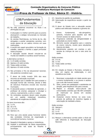 pcimarkpci MjgwNDoyOGM4OjEyMGY6NzMwMDpiYzAwOjk2NTc6NWFlZjowZjRi:VGh1LCAxMiBPY3QgMjAyMyAxNjoxNDowNiAtMDMwMA==
www.pciconcursos.com.br
Comissão Organizadora do Concurso Público
Prefeitura Municipal de Camocim
Prova de Professor de Educ. Básica II - História.
3
16) Na LDB, podemos encontrar no título I as
afirmações de que:
I. A educação é o melhor caminho para os jovens
alcançarem o estágio remunerado no mercado
de trabalho.
II. As escolas filantrópicas, na forma da lei, são
obrigadas a aceitar estudantes carentes, com
renda abaixo de um salário mínimo em suas
instituições.
III. A escola tem papel secundário na formação do
cidadão, cabendo a família o papel primordial
nesse processo.
IV. A educação escolar deverá vincular-se ao
mundo do trabalho e à prática social-humana.
A alternativa correta é:
(A) I e II estão corretas.
(B) Apenas a II está correta.
(C) Todas estão corretas.
(D) Apenas a IV está correta.
17) Nos princípios e fins da educacional nacional,
não podemos considerar que:
I. É dever da União investir 34% dos seus
recursos na educação municipal.
II. As condições que o cidadão tem para acessar a
educação formal são mínimas, devido à falta
de estrutura financeira oriundo dos recursos
municipais.
III. O educando possui a liberdade de aprender, o
professor de ensinar, pesquisar e divulgar a
cultura, o pensamento, a arte e o saber.
IV. Os conteúdos escolares devem estar situados
em um padrão intelectual monolítico,
atendendo às exigências do ENEM.
Os itens incorretos são:
(A) I e IV.
(B) III e IV.
(C) I, II e IV.
(D) Apenas a II.
18) Para que uma escola possa funcionar dentro
das condições mínimas de organização e
convivência humana, é preciso:
(A) Respeito à liberdade e apreço a intolerância.
(B) Impedir a proliferação de ideais esquerdistas,
principalmente nas aulas de filosofia e
sociologia.
(C) Garantia do padrão de qualidade.
(D) Valorização da experiência escolar a partir do
9º ano.
19) O dever do Estado com a educação escolar
pública será efetivado mediante a garantia de:
I. Ensino fundamental, não-obrigatório,
gratuito, inclusive para aqueles que não
tiveram acesso na idade própria.
II. Progressiva extensão da obrigatoriedade e
gratuidade ao ensino médio.
III. Alimento escolar obrigatório para o sistema
de ensino noturno, exceto para estudantes
maiores de idade.
IV. Atendimento gratuito em creches e pré-
escolas às crianças de zero a seis anos de
idade.
Estão corretas:
(A) II e IV.
(B) I e III.
(C) Todas estão corretas.
(D) I e II.
20) Em relação ao Estado e Município, compete a
eles, em regime de colaboração, e com
assistência da União:
I. Recensear a população em idade escolar para
o ensino fundamental, e os jovens e adultos
que a ele não tiveram acesso.
II. Zelar, juntos aos pedagogos e assistentes de
direção, pela freqüência dos pais à escola.
III. Mapear a situação sócio-cultural das
comunidades carentes que não têm condições
de matricular os alunos em escolas
particulares.
IV. Implantar ensino técnico na zona rural,
através de políticas de incentivo ligadas a
valorização da realidade urbana.
Estão corretas:
(A) Apenas I.
(B) I e III.
(C) I e II.
(D) Apenas III.
21) Marque a alternativa correta sobre o título da
LDB referente à Organização da Educação
Nacional:
LDB/Fundamentos
da Educação
www.pciconcursos.com.br
 