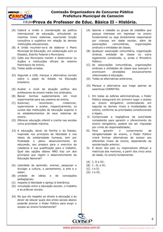 pcimarkpci MjgwNDoyOGM4OjEyMGY6NzMwMDpiYzAwOjk2NTc6NWFlZjowZjRi:VGh1LCAxMiBPY3QgMjAyMyAxNjoxNDowNiAtMDMwMA==
www.pciconcursos.com.br
Comissão Organizadora do Concurso Público
Prefeitura Municipal de Camocim
Prova de Professor de Educ. Básica II - História.
4
(A) Caberá a União a coordenação da política
internacional de educação, articulando os
mesmos níveis sistemas, exercendo função
consultiva e supletiva em relação às demais
instituições educacionais.
(B) A União incumbir-se-á de elaborar o Plano
Municipal de Educação, em colaboração com os
Estados, Distrito Federal e Municípios.
(C) Cabe aos Municípios manter e desenvolver os
órgãos e instituições oficiais do sistema
filantrópico de ensino.
(D) Todas estão erradas.
22) Segundo a LDB, marque a alternativa correta
sobre o papel do Estado na Educação
brasileira:
(A) Avaliar o nível de atuação política dos
professores do ensino médio nos sindicatos.
(B) Baixar normas suplementares em nível
experimental para seu sistema de ensino.
(C) Autorizar, reconhecer, credenciar,
supervisionar e avaliar, respectivamente, os
cursos das instituições de educação superior e
os estabelecimentos de seus sistemas de
ensino.
(D) Oferecer educação infantil e creche nas escolas
como prioridade máxima.
23) A educação, dever da família e do Estado,
inspirada nos princípios de liberdade e nos
ideais de solidariedade humana, tem por
finalidade o pleno desenvolvimento do
educando, seu preparo para o exercício da
cidadania e sua qualificação para o trabalho.
Qual das opções abaixo NÃO traz um dos
princípios que regem o desenvolvimento da
Educação Nacional?
(A) Liberdade de aprender, ensinar, pesquisar e
divulgar a cultura, o pensamento, a arte e o
saber;
(B) unidade de idéias e de concepções
pedagógicas;
(C) respeito à liberdade e apreço à tolerância;
(D) vinculação entre a educação escolar, o trabalho
e as práticas sociais.
24) No que diz respeito ao direito à educação e ao
dever de educar quais dos entes sociais abaixo
poderão acionar o Poder Público para exigir o
acesso ao ensino fundamental?
(A) Apenas o cidadão ou grupo de cidadãos que
possua interesse em ingressar no ensino
fundamental ou seja diretamente responsável
por crianças em idade escolar, além de
associações comunitárias, organizações
sindicais e entidades de classe;
(B) Qualquer associação comunitária, organização
sindical, entidade de classe ou outra
legalmente constituída, e, ainda o Ministério
Público;
(C) As associações comunitárias, organizações
sindicais e entidades de classe que exerçam e
promovam atividades exclusivamente
relacionadas à educação;
(D) Todas as alternativas anteriores.
25) Marque a alternativa que traga apenas as
assertivas CORRETAS:
I. Em todas as esferas administrativas, o Poder
Público assegurará em primeiro lugar o acesso
ao ensino obrigatório contemplando em
seguida os demais níveis e modalidades de
ensino, conforme as prioridades constitucionais
e legais;
II. Comprovada a negligência da autoridade
competente para garantir o oferecimento do
ensino obrigatório, poderá ela ser imputada
por crime de responsabilidade;
III. Para garantir o cumprimento da
obrigatoriedade de ensino, o Poder Público
criará formas alternativas de acesso aos
diferentes níveis de ensino, dependendo da
escolarização anterior;
IV. É dever dos pais ou responsáveis efetuar a
matrícula dos menores, a partir dos cinco anos
de idade, no ensino fundamental.
(A) I, II e III;
(B) I , II, e IV;
(C) I e II;
(D) I e III.
www.pciconcursos.com.br
 