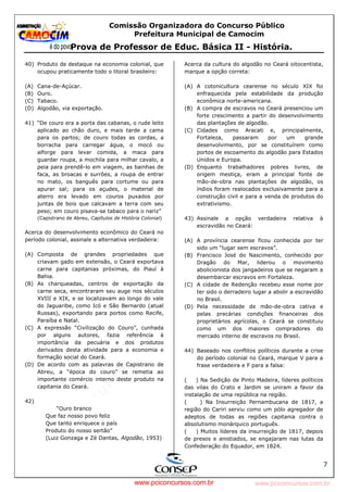 pcimarkpci MjgwNDoyOGM4OjEyMGY6NzMwMDpiYzAwOjk2NTc6NWFlZjowZjRi:VGh1LCAxMiBPY3QgMjAyMyAxNjoxNDowNiAtMDMwMA==
www.pciconcursos.com.br
Comissão Organizadora do Concurso Público
Prefeitura Municipal de Camocim
Prova de Professor de Educ. Básica II - História.
7
40) Produto de destaque na economia colonial, que
ocupou praticamente todo o litoral brasileiro:
(A) Cana-de-Açúcar.
(B) Ouro.
(C) Tabaco.
(D) Algodão, via exportação.
41) “De couro era a porta das cabanas, o rude leito
aplicado ao chão duro, e mais tarde a cama
para os partos; de couro todas as cordas, a
borracha para carregar água, o mocó ou
alforge para levar comida, a maca para
guardar roupa, a mochila para milhar cavalo, a
peia para prendê-lo em viagem, as bainhas de
faca, as broacas e surrões, a roupa de entrar
no mato, os banguês para cortume ou para
apurar sal; para os açudes, o material de
aterro era levado em couros puxados por
juntas de bois que calcavam a terra com seu
peso; em couro pisava-se tabaco para o nariz”
(Capistrano de Abreu, Capítulos de História Colonial)
Acerca do desenvolvimento econômico do Ceará no
período colonial, assinale a alternativa verdadeira:
(A) Composta de grandes propriedades que
criavam gado em extensão, o Ceará exportava
carne para capitanias próximas, do Piauí à
Bahia.
(B) As charqueadas, centros de exportação da
carne seca, encontraram seu auge nos séculos
XVIII e XIX, e se localizavam ao longo do vale
do Jaguaribe, como Icó e São Bernardo (atual
Russas), exportando para portos como Recife,
Paraíba e Natal.
(C) A expressão “Civilização do Couro”, cunhada
por alguns autores, fazia referência à
importância da pecuária e dos produtos
derivados desta atividade para a economia e
formação social do Ceará.
(D) De acordo com as palavras de Capistrano de
Abreu, a “época do couro” se remetia ao
importante comércio interno deste produto na
capitania do Ceará.
42)
“Ouro branco
Que faz nosso povo feliz
Que tanto enriquece o país
Produto do nosso sertão”
(Luiz Gonzaga e Zé Dantas, Algodão, 1953)
Acerca da cultura do algodão no Ceará oitocentista,
marque a opção correta:
(A) A cotonicultura cearense no século XIX foi
enfraquecida pela estabilidade da produção
econômica norte-americana.
(B) A compra de escravos no Ceará presenciou um
forte crescimento a partir do desenvolvimento
das plantações de algodão.
(C) Cidades como Aracati e, principalmente,
Fortaleza, passaram por um grande
desenvolvimento, por se constituírem como
portos de escoamento do algodão para Estados
Unidos e Europa.
(D) Enquanto trabalhadores pobres livres, de
origem mestiça, eram a principal fonte de
mão-de-obra nas plantações de algodão, os
índios foram realocados exclusivamente para a
construção civil e para a venda de produtos do
extrativismo.
43) Assinale a opção verdadeira relativa à
escravidão no Ceará:
(A) A província cearense ficou conhecida por ter
sido um “lugar sem escravos”.
(B) Francisco José do Nascimento, conhecido por
Dragão do Mar, liderou o movimento
abolicionista dos jangadeiros que se negaram a
desembarcar escravos em Fortaleza.
(C) A cidade de Redenção recebeu esse nome por
ter sido o derradeiro lugar a abolir a escravidão
no Brasil.
(D) Pela necessidade de mão-de-obra cativa e
pelas precárias condições financeiras dos
proprietários agrícolas, o Ceará se constituiu
como um dos maiores compradores do
mercado interno de escravos no Brasil.
44) Baseado nos conflitos políticos durante a crise
do período colonial no Ceará, marque V para a
frase verdadeira e F para a falsa:
( ) Na Sedição de Pinto Madeira, líderes políticos
das vilas do Crato e Jardim se uniram a favor da
instalação de uma república na região.
( ) Na Insurreição Pernambucana de 1817, a
região do Cariri serviu como um pólo agregador de
adeptos de todas as regiões capitania contra o
absolutismo monárquico português.
( ) Muitos líderes da insurreição de 1817, depois
de presos e anistiados, se engajaram nas lutas da
Confederação do Equador, em 1824.
www.pciconcursos.com.br
 