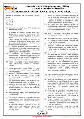 pcimarkpci MjgwNDoyOGM4OjEyMGY6NzMwMDpiYzAwOjk2NTc6NWFlZjowZjRi:VGh1LCAxMiBPY3QgMjAyMyAxNjoxNDowNiAtMDMwMA==
www.pciconcursos.com.br
Comissão Organizadora do Concurso Público
Prefeitura Municipal de Camocim
Prova de Professor de Educ. Básica II - História.
8
Assinale a alternativa que corresponde à ordem
acima:
(A) F, V, V
(B) F, F, F
(C) V, F, V
(D) F, F, V
45) Sobre o início do período republicano no Ceará,
marque item correto.
(A) A Sedição de Juazeiro, liderada pelo Padre
Cícero, foi uma revolta mobilizada por este
líder espiritual contra a oligarquia de Nogueira
Acioly.
(B) Franco Rabelo foi figura de destaque no
período do Salvacionismo, ao se eleger como
governador do Ceará na busca de fortalecer o
domínio político dos coronéis.
(C) O Caldeirão, localizada nas proximidades do
Crato, foi uma comunidade messiânica liderada
pelo Beato José Lourenço, e fortemente
reprimida pelo exército brasileiro.
(D) O surgimento de diversos movimentos
messiânicos e a ascensão política dos coronéis
marcaram um período de significativa melhora
nas condições de vida dos pobres no Ceará.
46) Sobre a ocupação da atual costa cearense
pelos portugueses, assinale a alternativa
correta:
(A) Deu-se tardiamente, já no século XVII, pela
relativa falta de recursos naturais e pela forte
resistência nativa.
(B) Assistiu a uma intensidade que teria superado
à de outras capitanias vizinhas, pelas
amistosas relações estabelecidas entre os
índios da região.
(C) Foi politicamente estável, por ter ficado livre
do assédio de outras nações europeias.
(D) Constituiu-se como polo de escoamento de
mercadorias, através do grande
desenvolvimento dos portos de Camocim,
Fortaleza e Aracati.
47) Marque a opção correta sobre a demografia do
Ceará colonial:
(A) Por conta da situação periférica da região, que
atraía escassas levas migratórias, os brancos
étnicos sempre foram minoria durante todo o
período.
(B) A população escrava, antes florescente, foi
toda extinta na capitania, tanto pela
mortalidade como também pelo tráfico
interprovincial.
(C) Mesmo com grande porcentagem de índios, e
com a presença minoritária de negros, os
mestiços – pardos, mamelucos e cabras – com
o passar do tempo, se constituíram como
grupos numericamente insignificantes.
(D) Para além dos seus aspectos raciais, as
divisões étnicas da sociedade colonial cearense
significavam também prerrogativas legais e
jurídicas distintas para cada grupo.
48) Sobre a formação político-social do Ceará
colonial, aponte o item verdadeiro:
(A) Por conta de sua baixa população, os “confins”
do Ceará eram estigmatizados e temidos até
mesmo para os criminosos.
(B) Criada nos setecentos, e reavivada no século
seguinte, a “polícia de passaportes” foram
tropas organizadas pela elite agrária que agia,
a nível local, na vigilância e repressão de
delinquentes.
(C) Configurados enquanto poderes paralelos, a
elite fundiária nos sertões ganhou prestígio
pelos serviços prestados à coroa portuguesa na
ocupação do território, e agiam de maneira
quase independente do governo imperial.
(D) Em razão de seu nomadismo, os povos
indígenas do sertão acompanharam as rotas
dos criadores de gado, e se inseriram
perfeitamente nessa prática comercial,
constituindo-se ao longo do tempo como os
atuais vaqueiros e sertanejos.
49) Sobre os tremembés que habitaram o que é
hoje a costa cearense, é correto afirmar:
(A) Donos de um território que ia da região de
Camocim até o Rio Grande do Norte, este
grupo criou uma rede cultural de solidariedade
com os índios potiguaras, que culminou, no
século XVIII, na chamada “guerra dos
bárbaros”.
(B) Mantiveram a autonomia em suas terras
durante boa parte do período colonial, graças
às suas habilidades de negociação com
diferentes grupos nativos, portugueses e
outras nações europeias.
(C) Foram aldeados em Almofala, localizada
atualmente no município de Itarema, forçados
a trabalhos e ao serviço da coroa portuguesa
e, por isso, dizimados.
(D) Uniram-se a franceses e holandeses na luta
contra os portugueses, de quem nunca se
aliaram.
www.pciconcursos.com.br
 