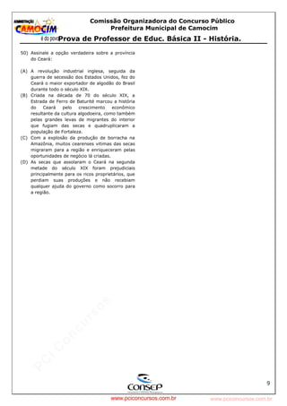 pcimarkpci MjgwNDoyOGM4OjEyMGY6NzMwMDpiYzAwOjk2NTc6NWFlZjowZjRi:VGh1LCAxMiBPY3QgMjAyMyAxNjoxNDowNiAtMDMwMA==
www.pciconcursos.com.br
Comissão Organizadora do Concurso Público
Prefeitura Municipal de Camocim
Prova de Professor de Educ. Básica II - História.
9
50) Assinale a opção verdadeira sobre a província
do Ceará:
(A) A revolução industrial inglesa, seguida da
guerra de secessão dos Estados Unidos, fez do
Ceará o maior exportador de algodão do Brasil
durante todo o século XIX.
(B) Criada na década de 70 do século XIX, a
Estrada de Ferro de Baturité marcou a história
do Ceará pelo crescimento econômico
resultante da cultura algodoeira, como também
pelas grandes levas de migrantes do interior
que fugiam das secas e quadruplicaram a
população de Fortaleza.
(C) Com a explosão da produção de borracha na
Amazônia, muitos cearenses vitimas das secas
migraram para a região e enriqueceram pelas
oportunidades de negócio lá criadas.
(D) As secas que assolaram o Ceará na segunda
metade do século XIX foram prejudiciais
principalmente para os ricos proprietários, que
perdiam suas produções e não recebiam
qualquer ajuda do governo como socorro para
a região.
www.pciconcursos.com.br
 