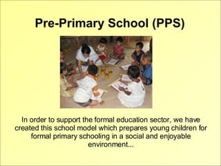 Pre-Primary School (PPS) In order to support the formal education sector, we have created this school model which prepares young children for formal primary schooling in a social and enjoyable environment... 