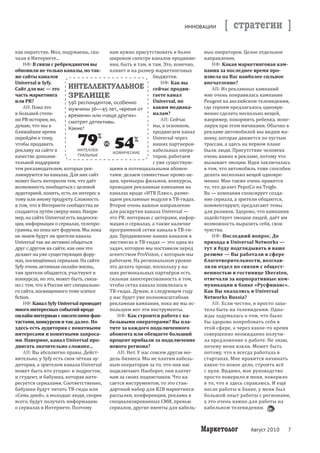 ИННОВАЦИИ        [ стратегии ]
                                                                                            Òåìà íîìåðà


как пиратство. Мол, подумаешь, ска-      нам нужно присутствовать в более        ных операторов. Целое отдельное
чали в Интернете...                      широком спектре каналов продвиже-       направление.
     НФ: В связи с ребрендингом вы       ния, быть и там, и там. Это, конечно,       НФ: Какая маркетинговая кам-
обновили не только каналы, но так-       влияет и на размер маркетинговых        пания за последнее время про-
же сайты каналов                                             бюджетов.           извела на Вас наиболее сильное
Universal и Syfy.                                               НФ: Как вы       впечатление?
Cайт для вас — это       ИНТЕЛЛЕКТУАЛЬНОЕ сейчас продви-                             АП: Из рекламных кампаний
часть маркетинга         ЗРЕЛИЩЕ                             гаете канал         мне очень понравилась кампания
или PR?                  59% респондентов, особенно          Universal, по       Peugeot на английском телевидении,
     АП: Пока это        мужчины 36—45 лет, «время от        каким медиака-      где героям предлагалось одновре-
в большей степе-         времени» или «чаще других»          налам?              менно сделать несколько вещей,
ни PR-история, но,       смотрят детективы.                     АП: Сейчас       например, покормить ребенка, жонг-
думаю, что мы в                                              мы, в основном,     лируя при этом мячиками. Обычно в
                         Какие?
ближайшее время                                              продвигаем канал    рекламе автомобилей мы видим ма-
перейдём к тому,                                             Universal через     шину, которая движется по пустым
чтобы продавать                                              наших партнеров-    трассам, а здесь на первом плане
рекламу на сайте в           ИНТЕЛЛЕК-
                                           КОМИЧЕСКИЕ
                                                             кабельных опера-    были люди. Присутствие человека
качестве дополни-            ТУАЛЬНЫЕ                        торов, работаем     очень важно в рекламе, потому что
тельной поддержки                                            с уже существую-    вызывает эмоции. Идея заключалась
тем рекламодателям, которые рек-         щими и потенциальными абонен-           в том, что автомобиль тоже способен
ламируются на каналах. Для них сайт      тами: делаем совместные промо-ак-       делать несколько вещей одновре-
может быть интересен тем, что даёт       ции, премьеры фильмов, конкурсы,        менно. Мне также очень нравится
возможность пообщаться с целевой         проводим рекламные кампании на          то, что делает PepsiCo на Tvigle.
аудиторией, понять, есть ли интерес к    каналах вроде «НТВ Плюс», разме-        Ru — компания спонсирует созда-
тому или иному продукту. Сложность       щаем рекламные модули в ТВ-гидах.       ние сериала, а зрители общаются,
в том, что в Интернете сообщества не     Второе очень важное направление         комментируют, предлагают темы
создаются путём сверху-вниз. Напри-      для раскрутки канала Universal —        для роликов. Здорово, что кампания
мер, на сайте Universal есть видеосек-   это PR: интервью с актерами, инфор-     задействует эмоции людей, даёт им
ция, информация о сериалах, телепро-     мация о сериалах, а также наличие       возможность выразить себя, свои
грамма, но пока нет форумов. Мы пока     программной сетки канала в ТВ-ги-       чувства.
не знаем будут ли зрители канала         дах. Продвижение наших каналов в            НФ: Последний вопрос. До
Universal так же активно общаться        листингах и ТВ-гидах — это одна из      прихода в Universal Networks —
друг с другом на сайте, как они это      задач, которую мы поставили перед       тут я буду подглядывать в ваше
делают на уже существующих фору-         агентством ProVision, с которым мы      резюме — Вы работали в сфере
мах, посвящённых сериалам. На сайте      работаем. На региональном уровне        благотворительности, возглав-
Syfy очень активная онлайн-жизнь,        это делать проще, поскольку у на-       ляли отдел по связям с общест-
там зрители общаются, участвуют в        ших региональных партнёров есть         венностью в гостинице Sheraton,
конкурсах, но это, может быть, связа-    сильная заинтересованность в том,       отвечали за корпоративные ком-
но с тем, что в России нет специально-   чтобы сетка канала появлялась в         муникации в банке «Русфинанс».
го сайта, посвященного теме science      ТВ-гидах. Думаю, в следующем году       Как Вы оказались в Universal
fiction.                                 у нас будет уже полномасштабная         Networks Russia?
     НФ: Канал Syfy Universal проводит   рекламная кампания, пока же мы ис-          АП: Если честно, я просто захо-
много интересных событий вроде           пользуем вот эти инструменты.           тела быть на телевидении. Одна-
онлайн-интервью с писателями-фан-            НФ: Как строится работа с ка-       ж ды задумалась о том, что было
тастами, конкурсов и так далее. Но       бельными операторами? Вы пла-           бы здорово попробовать себя в
здесь есть аудитория с понятными         тите за каждого подключенного           этой сфере, а через какое-то время
интересами и понятными запроса-          абонента или обещаете больший           совершенно неожиданно получи-
ми. Наверное, канал Universal про-       процент прибыли за подключение          ла пред ложение о работе. Не знаю,
двигать значительно сложнее...           нового региона?                         почему меня взяли. Может быть
     АП: Вы абсолютно правы. Дейст-          АП: Нет. У нас совсем другая мо-    потому, что я всегда работала в
вительно, у Syfy есть своя чёткая ау-    дель бизнеса. Мы не платим кабель-      стартапах. Мне нравится начинать
дитория, а зрителем канала Universal     ным операторам за то, что они нас       какое-то новое дело, строить всё
может быть кто угодно: и подросток,      подключают. Наоборот, они платят        с нуля. Видимо, мое руководство
и студент, и бабушка, которая инте-      нам за своих подписчиков. Что ка-       просто поверило в меня, поверило
ресуется сериалами. Соответственно,      сается инструментов, то это стан-       в то, что я здесь справлюсь. И ещё
бабушки будут читать ТВ-гиды или         дартный набор для B2B маркетинга:       после работы в банке, у меня был
«Семь дней», а молодые люди, скорее      рассылки, конференции, реклама в        большой опыт работы с регионами,
всего, будут получать информацию         специализированных СМИ, превью          а это очень важно для работы на
о сериалах в Интернете. Поэтому          сериалов, другие ивенты для кабель-     кабельном телевидении.



                                                                                 Маркетолог        Август 2010    7
 