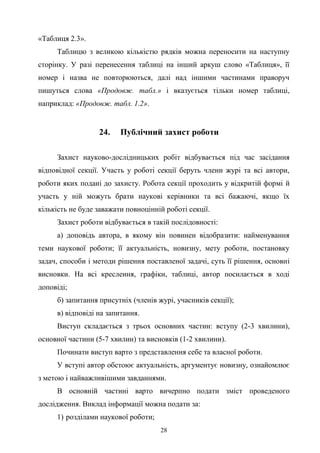 28
«Таблиця 2.3».
Таблицю з великою кількістю рядків можна переносити на наступну
сторінку. У разі перенесення таблиці на інший аркуш слово «Таблиця», її
номер і назва не повторюються, далі над іншими частинами праворуч
пишуться слова «Продовж. табл.» і вказується тільки номер таблиці,
наприклад: «Продовж. табл. 1.2».
24. Публічний захист роботи
Захист науково-дослідницьких робіт відбувається під час засідання
відповідної секції. Участь у роботі секції беруть члени журі та всі автори,
роботи яких подані до захисту. Робота секції проходить у відкритій формі й
участь у ній можуть брати наукові керівники та всі бажаючі, якщо їх
кількість не буде заважати повноцінній роботі секції.
Захист роботи відбувається в такій послідовності:
а) доповідь автора, в якому він повинен відобразити: найменування
теми наукової роботи; її актуальність, новизну, мету роботи, постановку
задач, способи і методи рішення поставленої задачі, суть її рішення, основні
висновки. На всі креслення, графіки, таблиці, автор посилається в ході
доповіді;
б) запитання присутніх (членів журі, учасників секції);
в) відповіді на запитання.
Виступ складається з трьох основних частин: вступу (2-3 хвилини),
основної частини (5-7 хвилин) та висновків (1-2 хвилини).
Починати виступ варто з представлення себе та власної роботи.
У вступі автор обстоює актуальність, аргументує новизну, ознайомлює
з метою і найважливішими завданнями.
В основній частині варто вичерпно подати зміст проведеного
дослідження. Виклад інформації можна подати за:
1) розділами наукової роботи;
 