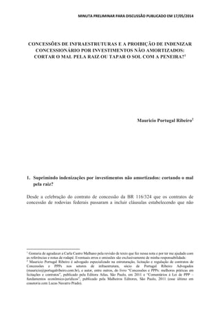 MINUTA PRELIMINAR PARA DISCUSSÃO PUBLICADO EM 17/05/2014
CONCESSÕES DE INFRAESTRUTURAS E A PROIBIÇÃO DE INDENIZAR
CONCESSIONÁRIO POR INVESTIMENTOS NÃO AMORTIZADOS:
CORTAR O MAL PELA RAIZ OU TAPAR O SOL COM A PENEIRA?1
Mauricio Portugal Ribeiro2
1. Suprimindo indenizações por investimentos não amortizados: cortando o mal
pela raiz?
Desde a celebração do contrato de concessão da BR 116/324 que os contratos de
concessão de rodovias federais passaram a incluir cláusulas estabelecendo que não
1
Gostaria de agradecer a Carla Castro Malhano pela revisão de texto que fez nessa nota e por ter me ajudado com
as referências e notas de rodapé. Eventuais erros e omissões são exclusivamente de minha responsabilidade.
2
Mauricio Portugal Ribeiro é advogado especializado na estruturação, licitação e regulação de contratos de
Concessões e PPPs nos setores de infraestrutura, sócio de Portugal Ribeiro Advogados
(mauricio@portugalribeiro.com.br), e autor, entre outros, do livro “Concessões e PPPs: melhores práticas em
licitações e contratos”, publicado pela Editora Atlas, São Paulo, em 2011 e “Comentários à Lei de PPP –
fundamentos econômico-jurídicos”, publicado pela Malheiros Editores, São Paulo, 2011 (esse último em
coautoria com Lucas Navarro Prado).
 