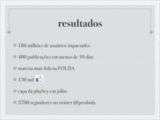 resultados
180 milhões de usuários impactados

400 publicações em menos de 10 dias

matéria mais lida na FOLHA

130 mil

capa da playboy em julho

3700 seguidores no twitter @proibida
 