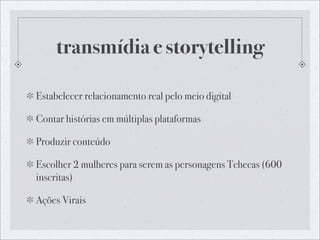 transmídia e storytelling

Estabelecer relacionamento real pelo meio digital

Contar histórias em múltiplas plataformas

Produzir conteúdo

Escolher 2 mulheres para serem as personagens Tchecas (600
inscritas)

Ações Virais
 