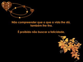 Não compreender que o que a vida lhe dá,  também lhe tira. É proibido não buscar a felicidade, 