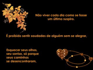 Não viver cada dia como se fosse um último suspiro. É proibido sentir saudades de alguém sem se alegrar, Esquecer seus olhos,  seu sorriso, só porque  seus caminhos  se desencontraram, 