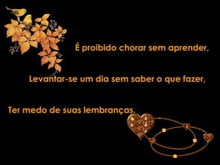 É proibido chorar sem aprender,


    Levantar-se um dia sem saber o que fazer,


Ter medo de suas lembranças.
 