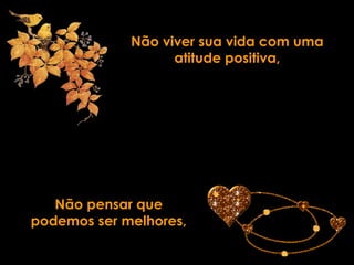 Não viver sua vida com uma
                   atitude positiva,




   Não pensar que
podemos ser melhores,
 