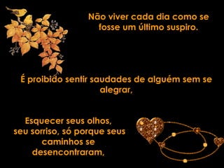 Não viver cada dia como se
                   fosse um último suspiro.




 É proibido sentir saudades de alguém sem se
                     alegrar,


  Esquecer seus olhos,
seu sorriso, só porque seus
       caminhos se
    desencontraram,
 