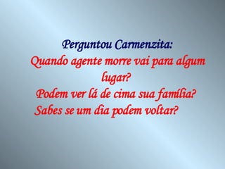 Perguntou Carmenzita: Quando agente morre vai para algum lugar?  Podem ver lá de cima sua família?  Sabes se um dia podem voltar?   