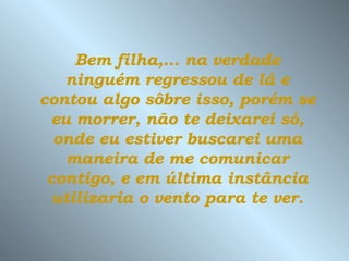 Bem filha,... na verdade ninguém regressou de lá e contou algo sôbre isso, porém se eu morrer, não te deixarei só, onde eu estiver buscarei uma maneira de me comunicar contigo, e em última instância utilizaria o vento para te ver. 