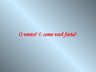 O vento?  E  como você faria?   