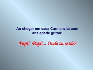 Ao chegar em casa Carmenzita com ansiedade gritou: Papi!  Papi!... Onde tu estás? 