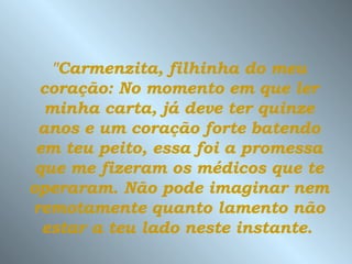 "Carmenzita, filhinha do meu coração: No momento em que ler minha carta, já deve ter quinze anos e um coração forte batendo em teu peito, essa foi a promessa que me fizeram os médicos que te operaram.   Não pode imaginar nem remotamente   quanto lamento não estar a teu lado neste instante.   