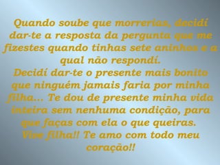 Quando soube que morrerias, decidí dar-te a resposta da pergunta que me fizestes quando tinhas sete aninhos e a  qual não respondí.  Decidí dar-te o presente mais bonito que ninguém jamais faria por minha filha...   Te dou de presente minha vida inteira sem nenhuma condição, para que faças com ela o que queiras.  Vive filha!! Te amo com todo meu coração!! 