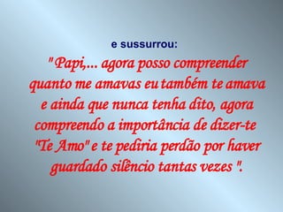 e sussurrou:   " Papi,... agora posso compreender quanto me amavas eu também te amava e ainda que nunca tenha dito, agora compreendo a importância de dizer-te  "Te Amo" e te pediria perdão por haver guardado silêncio tantas vezes ". 