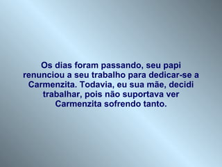 Os dias foram passando, seu papi renunciou a seu trabalho para dedicar-se a Carmenzita. Todavia, eu sua mãe, decidi trabalhar, pois não suportava ver Carmenzita sofrendo tanto. 