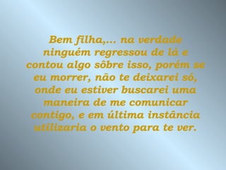Bem filha,... na verdade ninguém regressou de lá e contou algo sôbre isso, porém se eu morrer, não te deixarei só, onde eu estiver buscarei uma maneira de me comunicar contigo, e em última instância utilizaria o vento para te ver. 