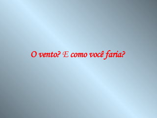 O vento?  E  como você faria?   