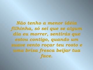 Não tenho a menor idéia filhinha, só sei que se algum dia eu morrer, sentirás que estou contigo, quando um suave vento roçar teu rosto e uma brisa fresca beijar tua face. 