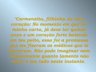 "Carmenzita, filhinha do meu coração: No momento em que ler minha carta, já deve ter quinze anos e um coração forte batendo em teu peito, essa foi a promessa que me fizeram os médicos que te operaram.   Não pode imaginar nem remotamente   quanto lamento não estar a teu lado neste instante.   