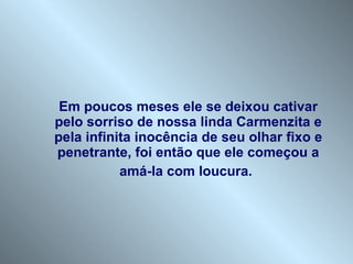 Em poucos meses ele se deixou cativar pelo sorriso de nossa linda Carmenzita e pela infinita inocência de seu olhar fixo e penetrante, foi então que ele começou a amá-la com loucura.   